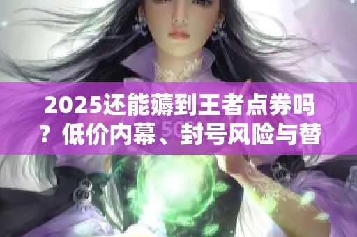 2025还能薅到王者点券吗?低价内幕、封号风险与替代方案一次说清 2025还能薅到王者点券吗?低价内幕、封号风险与替代方案一次说清