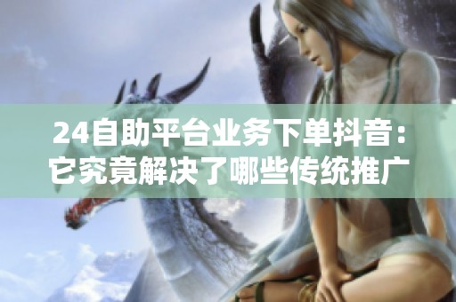 24自助平台业务下单抖音：它究竟解决了哪些传统推广难题？