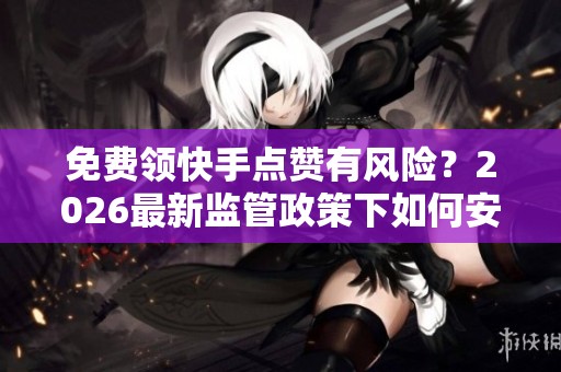 免费领快手点赞有风险?2026最新监管政策下如何安全获赞 免费领快手点赞有风险?2026最新监管政策下如何安全获赞