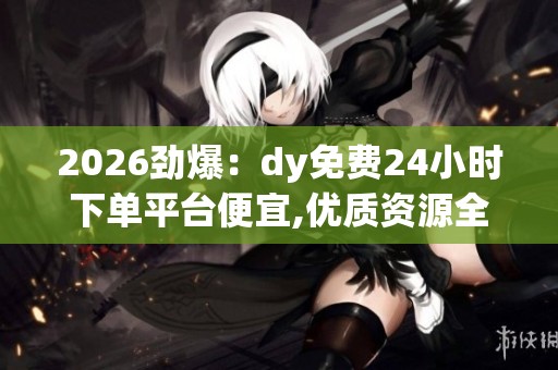 2026劲爆:dy免费24小时下单平台便宜,优质资源全天在线随时畅享 2026劲爆:dy免费24小时下单平台便宜,优质资源全天在线随时畅享