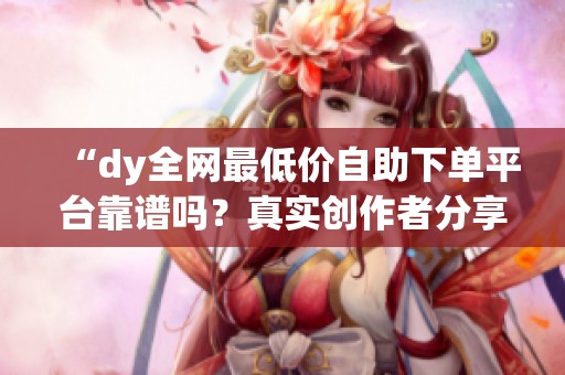 “dy全网最低价自助下单平台靠谱吗?真实创作者分享必看避坑经验与实用建议” “dy全网最低价自助下单平台靠谱吗?真实创作者分享必看避坑经验与实用建议”