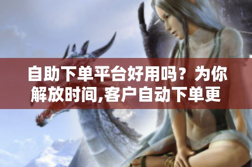 自助下单平台好用吗?为你解放时间,客户自动下单更省心 自助下单平台好用吗?为你解放时间,客户自动下单更省心