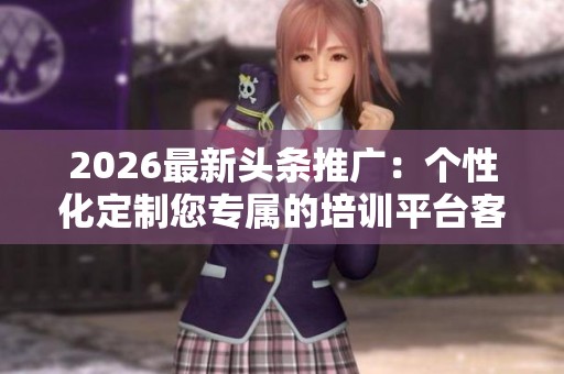 2026最新头条推广:个性化定制您专属的培训平台客服热线 2026最新头条推广:个性化定制您专属的培训平台客服热线