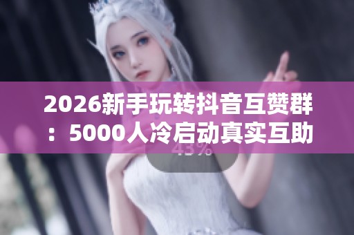 2026新手玩转抖音互赞群：5000人冷启动真实互助新策略