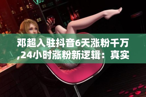 邓超入驻抖音6天涨粉千万,24小时涨粉新逻辑：真实感比剧本更吸粉