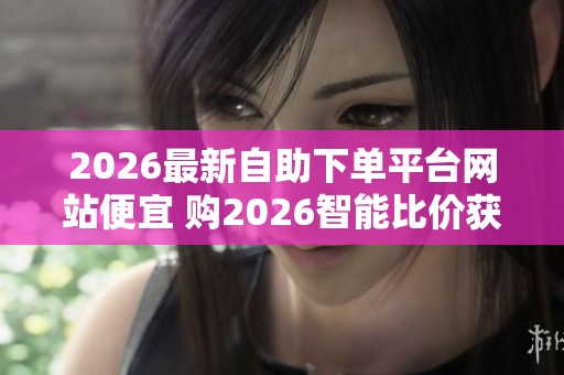 2026最新自助下单平台网站便宜 购2026智能比价获客 2026最新自助下单平台网站便宜 购2026智能比价获客