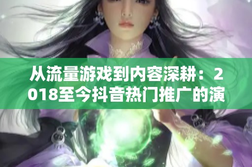 从流量游戏到内容深耕:2018至今抖音热门推广的演变路径分析 从流量游戏到内容深耕:2018至今抖音热门推广的演变路径分析