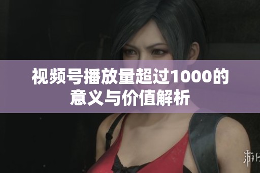 视频号播放量超过1000的意义与价值解析