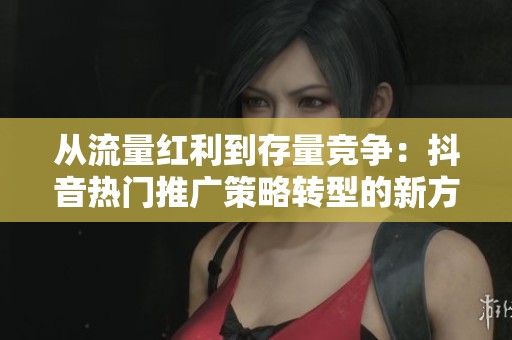 从流量红利到存量竞争:抖音热门推广策略转型的新方向探讨 从流量红利到存量竞争:抖音热门推广策略转型的新方向探讨