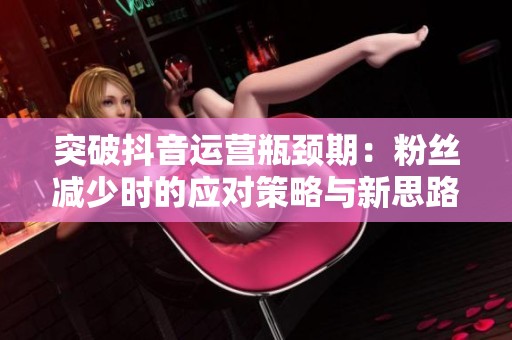 突破抖音运营瓶颈期：粉丝减少时的应对策略与新思路