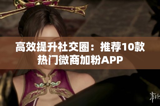 高效提升社交圈:推荐10款热门微商加粉APP 高效提升社交圈:推荐10款热门微商加粉APP