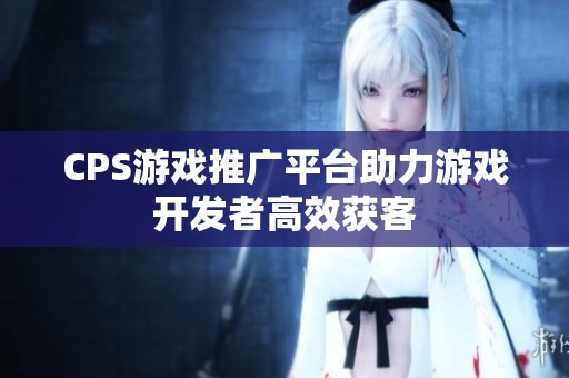CPS游戏推广平台助力游戏开发者高效获客 CPS游戏推广平台助力游戏开发者高效获客