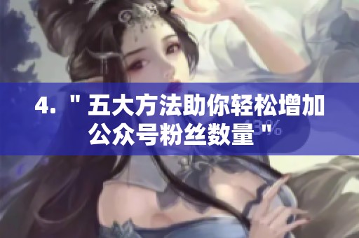 4. "五大方法助你轻松增加公众号粉丝数量" 4. "五大方法助你轻松增加公众号粉丝数量"