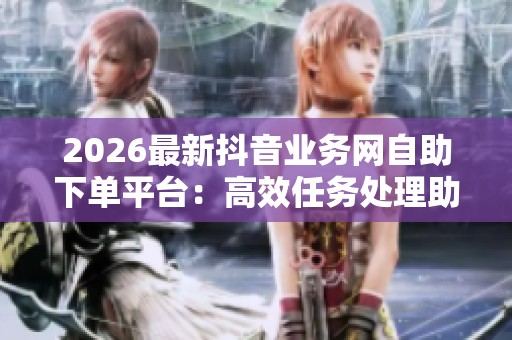 2026最新抖音业务网自助下单平台:高效任务处理助手助您轻松应对挑战与机遇 2026最新抖音业务网自助下单平台:高效任务处理助手助您轻松应对挑战与机遇
