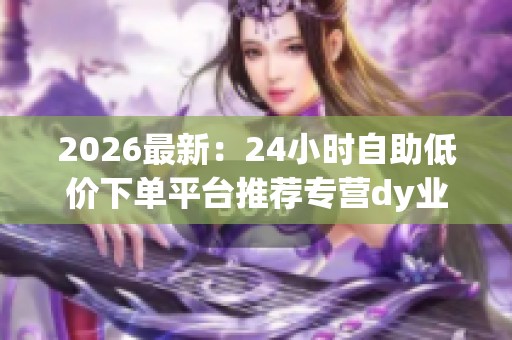 2026最新:24小时自助低价下单平台推荐专营dy业务高效稳定服务体验 2026最新:24小时自助低价下单平台推荐专营dy业务高效稳定服务体验