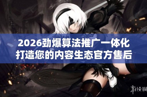 2026劲爆算法推广一体化打造您的内容生态官方售后服务热线,王者 2026劲爆算法推广一体化打造您的内容生态官方售后服务热线,王者