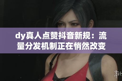dy真人点赞抖音新规:流量分发机制正在悄然改变 dy真人点赞抖音新规:流量分发机制正在悄然改变