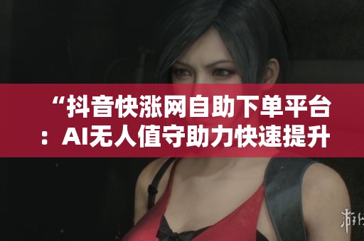 “抖音快涨网自助下单平台:AI无人值守助力快速提升账号增长” “抖音快涨网自助下单平台:AI无人值守助力快速提升账号增长”