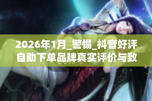 2026年1月_警惕_抖音好评自助下单品牌真实评价与致命缺点Top5排名