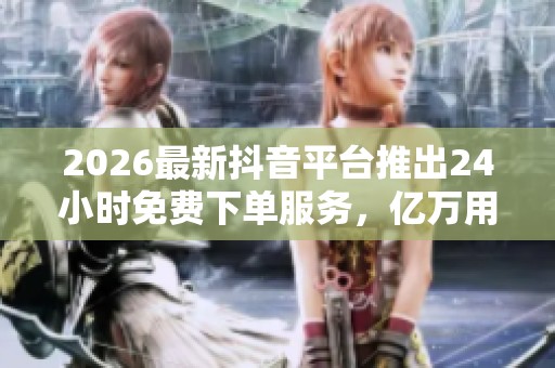 2026最新抖音平台推出24小时免费下单服务,亿万用户共享个性化购物体验 2026最新抖音平台推出24小时免费下单服务,亿万用户共享个性化购物体验