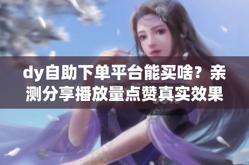 dy自助下单平台能买啥？亲测分享播放量点赞真实效果