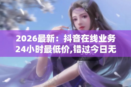 2026最新:抖音在线业务24小时最低价,错过今日无此良机优惠永不再 2026最新:抖音在线业务24小时最低价,错过今日无此良机优惠永不再