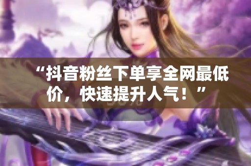 “抖音粉丝下单享全网最低价,快速提升人气!” “抖音粉丝下单享全网最低价,快速提升人气!”