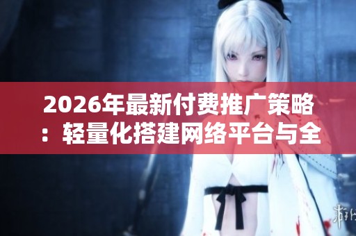 2026年最新付费推广策略:轻量化搭建网络平台与全国售后维修服务电话 2026年最新付费推广策略:轻量化搭建网络平台与全国售后维修服务电话
