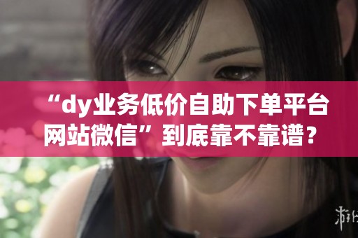 “dy业务低价自助下单平台网站微信”到底靠不靠谱?一个老油条的 “dy业务低价自助下单平台网站微信”到底靠不靠谱?一个老油条的