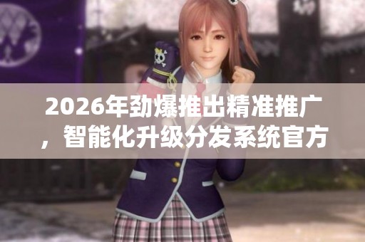 2026年劲爆推出精准推广,智能化升级分发系统官方24小时售后服务热线 2026年劲爆推出精准推广,智能化升级分发系统官方24小时售后服务热线