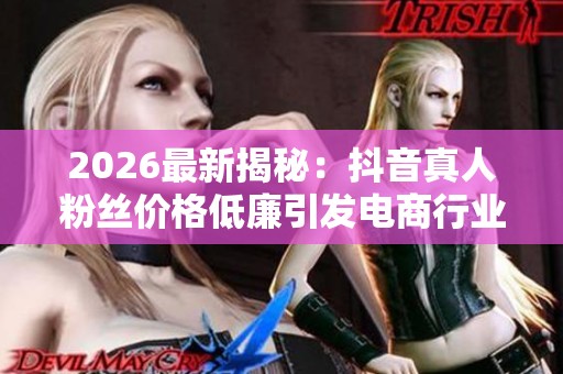 2026最新揭秘:抖音真人粉丝价格低廉引发电商行业关注与思考 2026最新揭秘:抖音真人粉丝价格低廉引发电商行业关注与思考