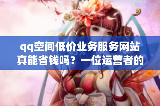 qq空间低价业务服务网站真能省钱吗?一位运营者的三个月实测 qq空间低价业务服务网站真能省钱吗?一位运营者的三个月实测