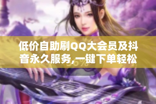 低价自助刷QQ大会员及抖音永久服务,一键下单轻松获取 低价自助刷QQ大会员及抖音永久服务,一键下单轻松获取