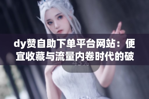 dy赞自助下单平台网站:便宜收藏与流量内卷时代的破局首选 dy赞自助下单平台网站:便宜收藏与流量内卷时代的破局首选