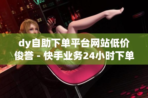dy自助下单平台网站低价俊誉 - 快手业务24小时下单平台,免费体验 dy自助下单平台网站低价俊誉 - 快手业务24小时下单平台,免费体验
