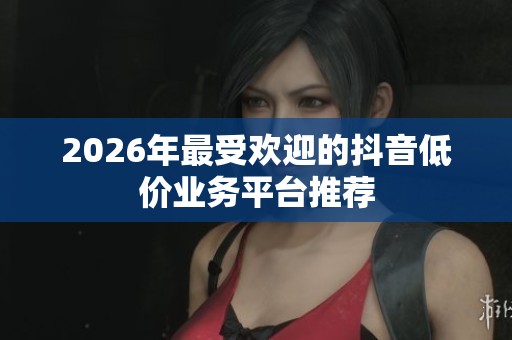 2026年最受欢迎的抖音低价业务平台推荐 2026年最受欢迎的抖音低价业务平台推荐