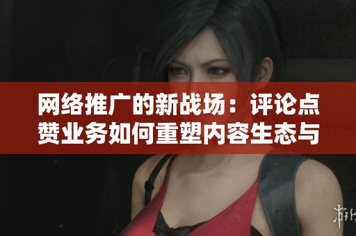 网络推广的新战场:评论点赞业务如何重塑内容生态与用户互动 网络推广的新战场:评论点赞业务如何重塑内容生态与用户互动