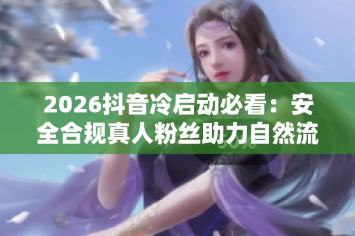 2026抖音冷启动必看：安全合规真人粉丝助力自然流量秘籍