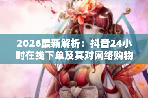 2026最新解析：抖音24小时在线下单及其对网络购物的新意义