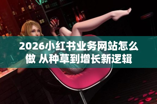 2026小红书业务网站怎么做 从种草到增长新逻辑 2026小红书业务网站怎么做 从种草到增长新逻辑