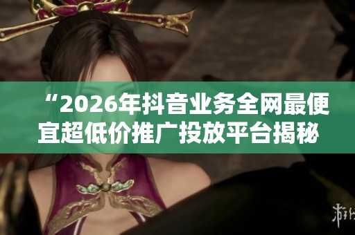 “2026年抖音业务全网最便宜超低价推广投放平台揭秘” “2026年抖音业务全网最便宜超低价推广投放平台揭秘”