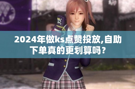 2024年做ks点赞投放,自助下单真的更划算吗? 2024年做ks点赞投放,自助下单真的更划算吗?