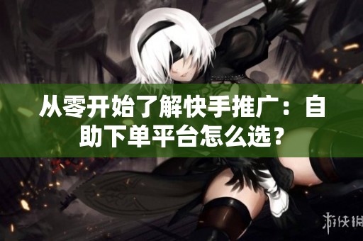 从零开始了解快手推广:自助下单平台怎么选? 从零开始了解快手推广:自助下单平台怎么选?