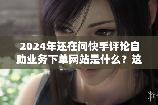 2024年还在问快手评论自助业务下单网站是什么?这些细节别忽略 2024年还在问快手评论自助业务下单网站是什么?这些细节别忽略