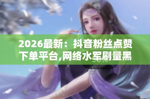 2026最新：抖音粉丝点赞下单平台,网络水军刷量黑色产业链调查曝光