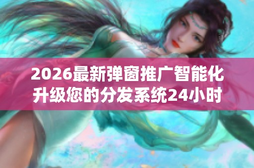 2026最新弹窗推广智能化升级您的分发系统24小时400热线/厂家电话 2026最新弹窗推广智能化升级您的分发系统24小时400热线/厂家电话