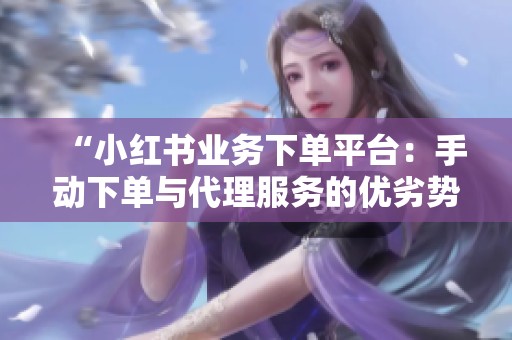 “小红书业务下单平台：手动下单与代理服务的优劣势分析，哪种方式更利于内容增长？”