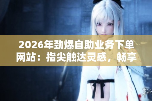 2026年劲爆自助业务下单网站：指尖触达灵感，畅享无限创作的精彩特色