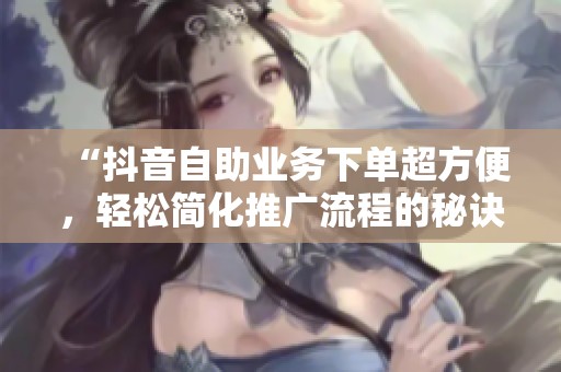 “抖音自助业务下单超方便,轻松简化推广流程的秘诀!” “抖音自助业务下单超方便,轻松简化推广流程的秘诀!”