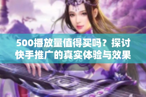 500播放量值得买吗？探讨快手推广的真实体验与效果